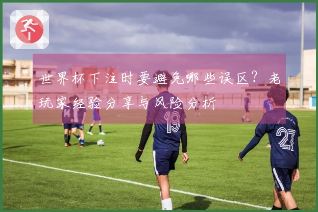 世界杯下注时要避免哪些误区？老玩家经验分享与风险分析