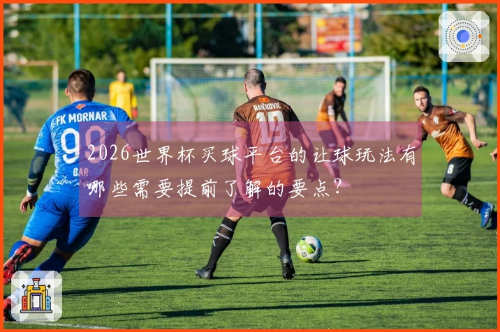 2026世界杯买球平台的让球玩法有哪些需要提前了解的要点？